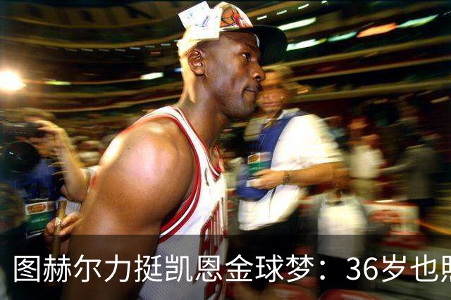 图赫尔力挺凯恩金球梦：36岁也照样闪耀