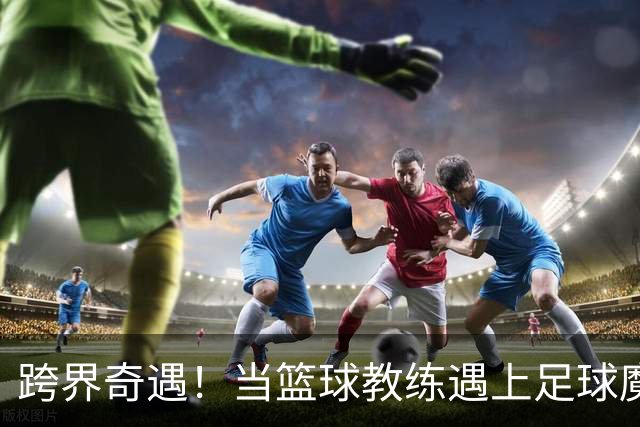 跨界奇遇！当篮球教练遇上足球魔术师