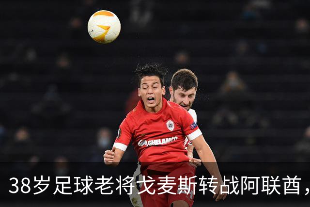 38岁足球老将戈麦斯转战阿联酋，开启新篇章！
